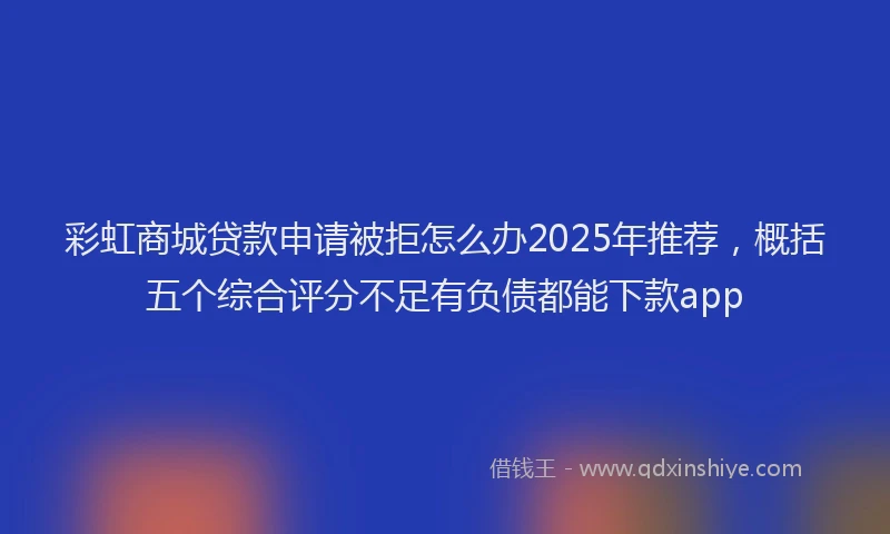 彩虹商城贷款申请被拒怎么办2025年推荐，概括五个综合评分不足有负债都能下款app