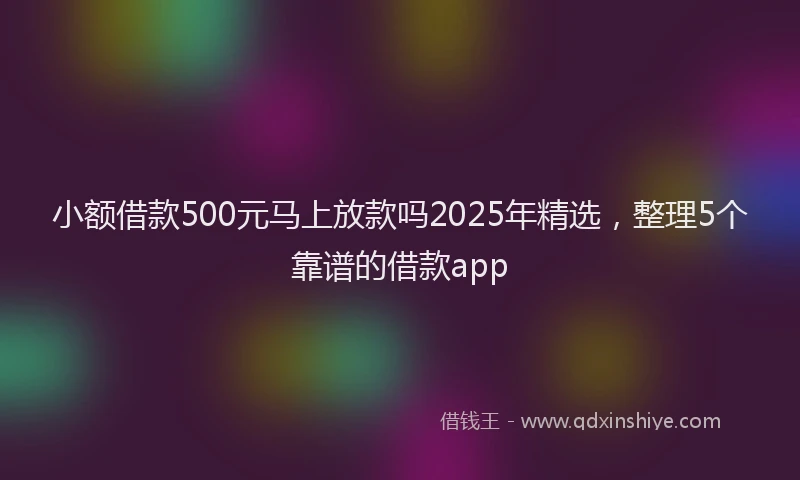 小额借款500元马上放款吗2025年精选，整理5个靠谱的借款app