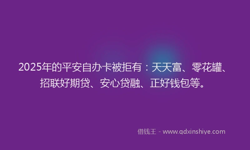 2025年的平安自办卡被拒有：天天富、零花罐、招联好期贷、安心贷融、正好钱包等。
