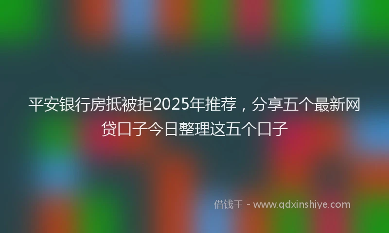 平安银行房抵被拒2025年推荐，分享五个最新网贷口子今日整理这五个口子
