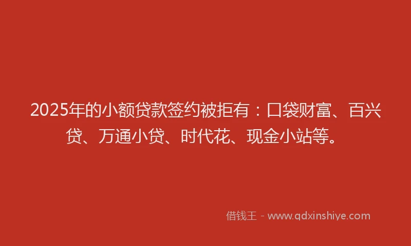 2025年的小额贷款签约被拒有：口袋财富、百兴贷、万通小贷、时代花、现金小站等。