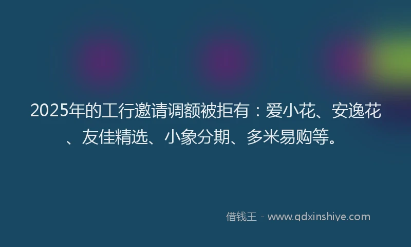 2025年的工行邀请调额被拒有：爱小花、安逸花、友佳精选、小象分期、多米易购等。