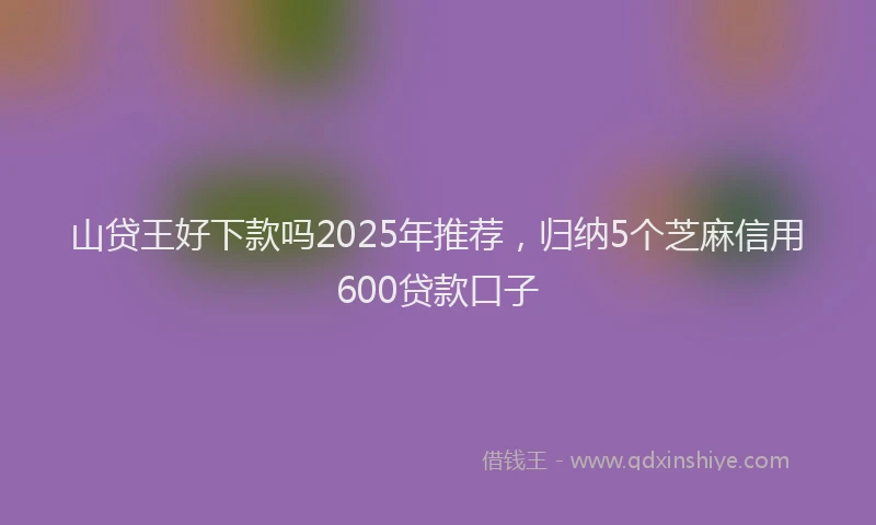 山贷王好下款吗2025年推荐，归纳5个芝麻信用600贷款口子