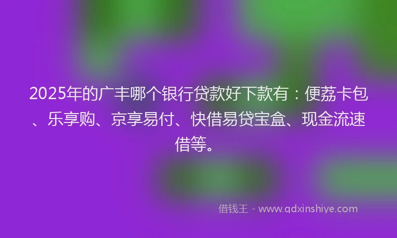 2025年的广丰哪个银行贷款好下款有：便荔卡包、乐享购、京享易付、快借易贷宝盒、现金流速借等。