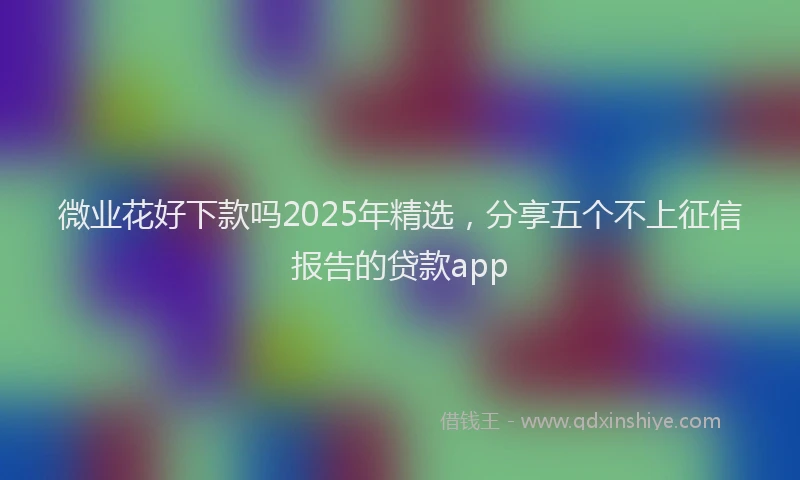 微业花好下款吗2025年精选，分享五个不上征信报告的贷款app