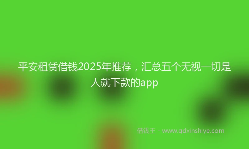 平安租赁借钱2025年推荐，汇总五个无视一切是人就下款的app