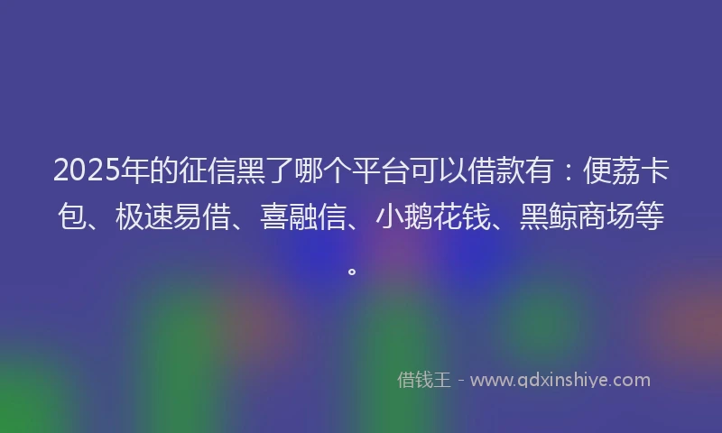 2025年的征信黑了哪个平台可以借款有：便荔卡包、极速易借、喜融信、小鹅花钱、黑鲸商场等。