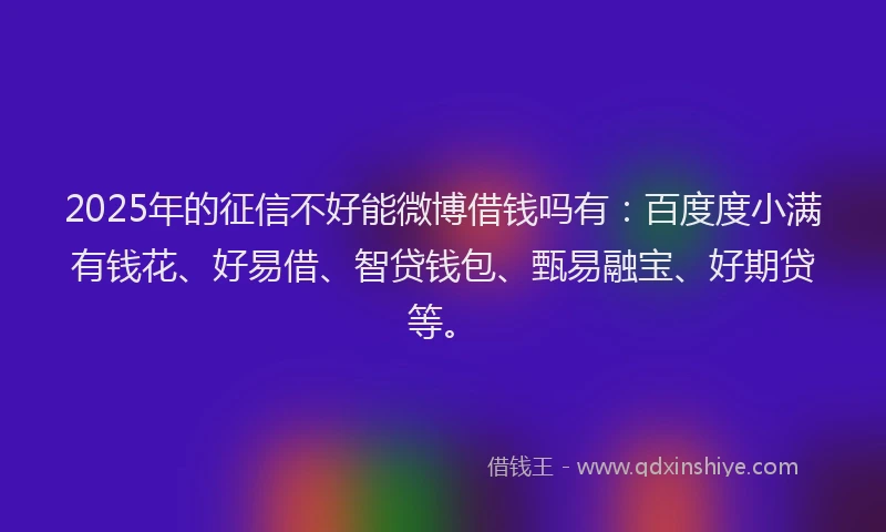 2025年的征信不好能微博借钱吗有：百度度小满有钱花、好易借、智贷钱包、甄易融宝、好期贷等。