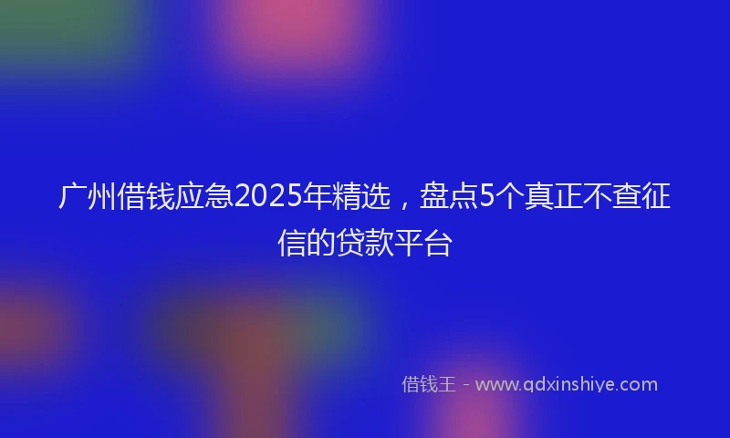 广州借钱应急2025年精选，盘点5个真正不查征信的贷款平台