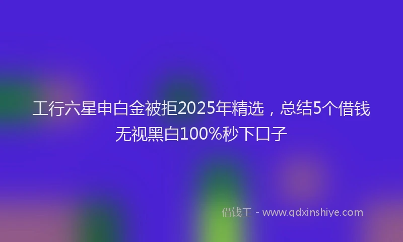 工行六星申白金被拒2025年精选，总结5个借钱无视黑白100%秒下口子