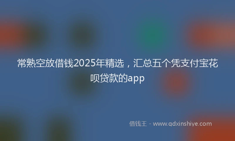 常熟空放借钱2025年精选，汇总五个凭支付宝花呗贷款的app