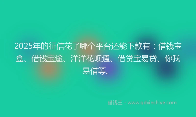 2025年的征信花了哪个平台还能下款有：借钱宝盒、借钱宝途、洋洋花呗通、借贷宝易贷、你我易借等。