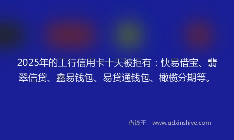 2025年的工行信用卡十天被拒有：快易借宝、翡翠信贷、鑫易钱包、易贷通钱包、橄榄分期等。