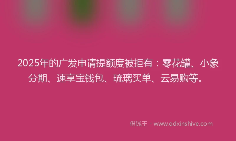 2025年的广发申请提额度被拒有：零花罐、小象分期、速享宝钱包、琉璃买单、云易购等。