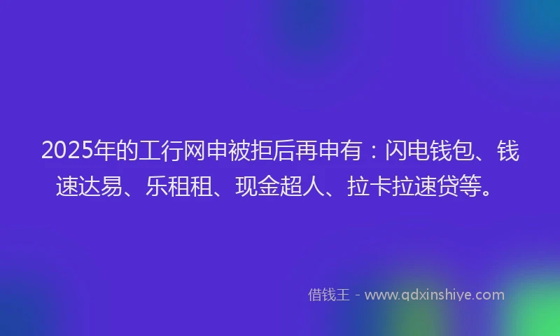 2025年的工行网申被拒后再申有：闪电钱包、钱速达易、乐租租、现金超人、拉卡拉速贷等。