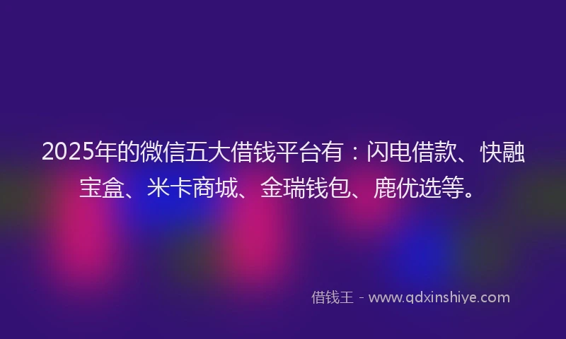 2025年的微信五大借钱平台有：闪电借款、快融宝盒、米卡商城、金瑞钱包、鹿优选等。