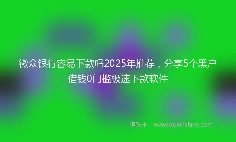 微众银行容易下款吗2025年推荐，分享5个黑户借钱0门槛极速下款软件