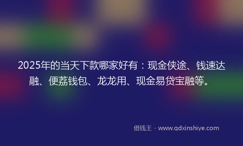 2025年的当天下款哪家好有：现金侠途、钱速达融、便荔钱包、龙龙用、现金易贷宝融等。