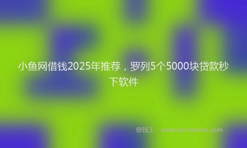 小鱼网借钱2025年推荐，罗列5个5000块贷款秒下软件