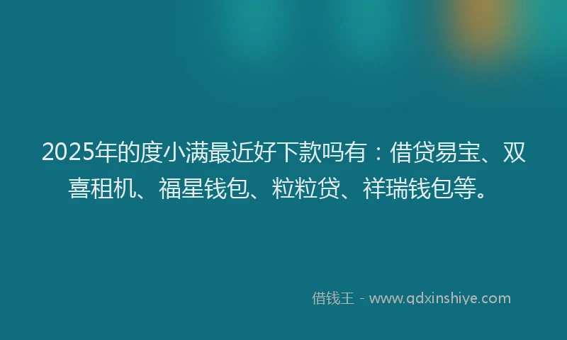 2025年的度小满最近好下款吗有：借贷易宝、双喜租机、福星钱包、粒粒贷、祥瑞钱包等。