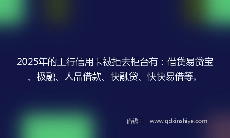 2025年的工行信用卡被拒去柜台有：借贷易贷宝、极融、人品借款、快融贷、快快易借等。