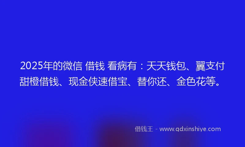 2025年的微信 借钱 看病有：天天钱包、翼支付甜橙借钱、现金侠速借宝、替你还、金色花等。