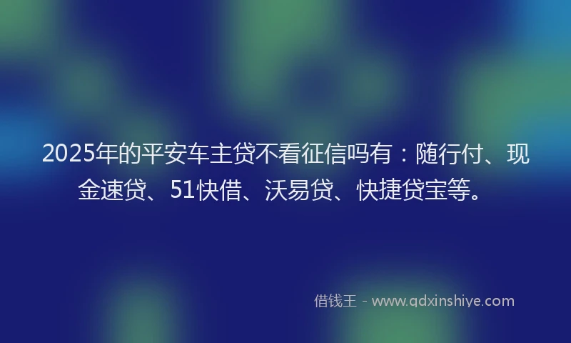 2025年的平安车主贷不看征信吗有：随行付、现金速贷、51快借、沃易贷、快捷贷宝等。