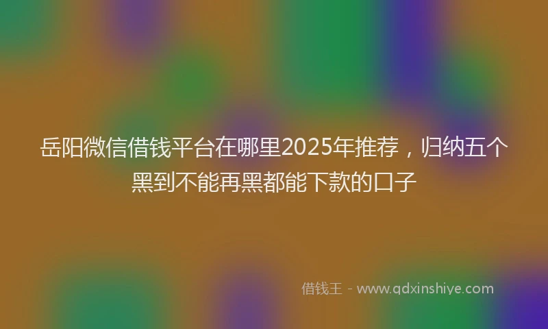 岳阳微信借钱平台在哪里2025年推荐，归纳五个黑到不能再黑都能下款的口子