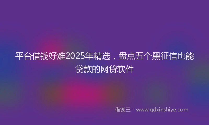 平台借钱好难2025年精选，盘点五个黑征信也能贷款的网贷软件