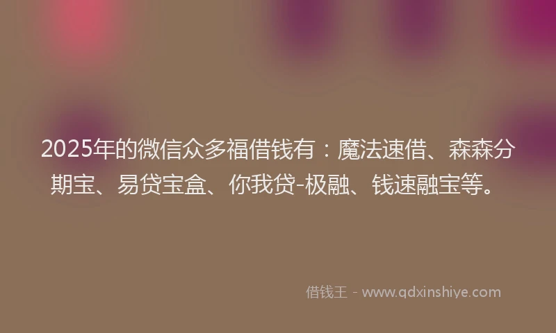 2025年的微信众多福借钱有：魔法速借、森森分期宝、易贷宝盒、你我贷-极融、钱速融宝等。
