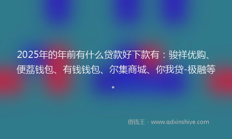2025年的年前有什么贷款好下款有：骏祥优购、便荔钱包、有钱钱包、尔集商城、你我贷-极融等。