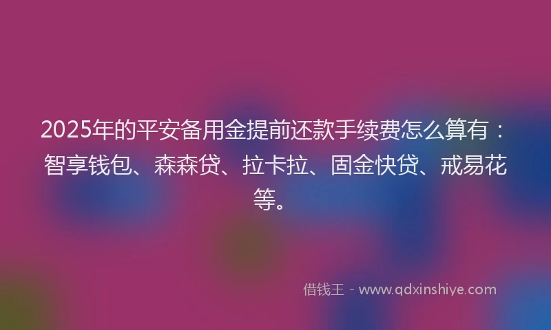 2025年的平安备用金提前还款手续费怎么算有：智享钱包、森森贷、拉卡拉、固金快贷、戒易花等。