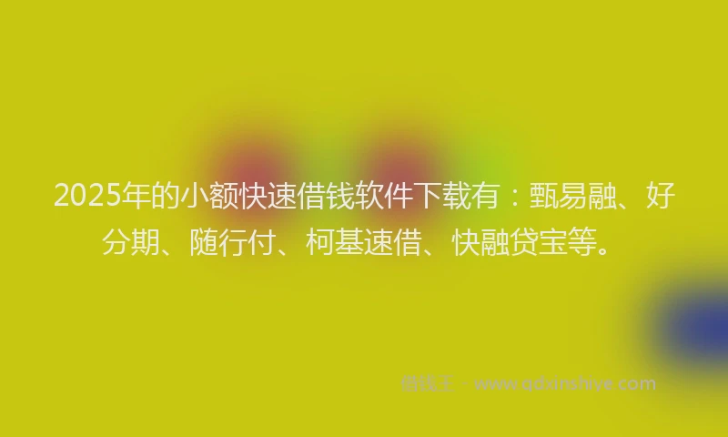 2025年的小额快速借钱软件下载有：甄易融、好分期、随行付、柯基速借、快融贷宝等。