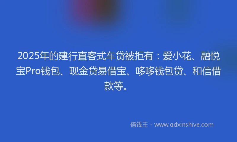 2025年的建行直客式车贷被拒有：爱小花、融悦宝Pro钱包、现金贷易借宝、哆哆钱包贷、和信借款等。