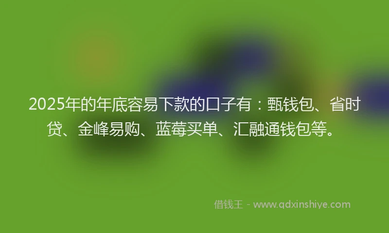 2025年的年底容易下款的口子有：甄钱包、省时贷、金峰易购、蓝莓买单、汇融通钱包等。