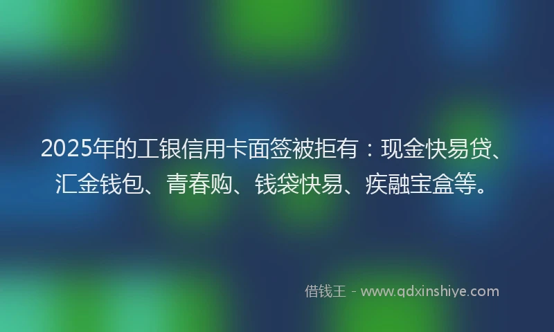 2025年的工银信用卡面签被拒有：现金快易贷、汇金钱包、青春购、钱袋快易、疾融宝盒等。