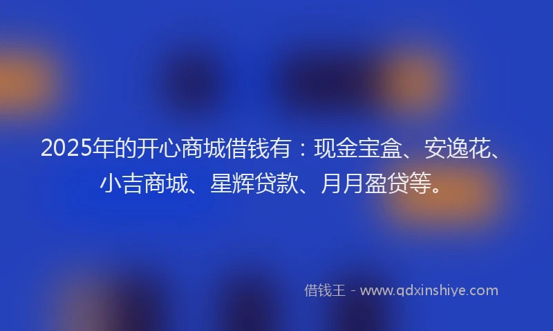 2025年的开心商城借钱有：现金宝盒、安逸花、小吉商城、星辉贷款、月月盈贷等。