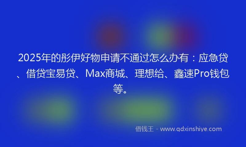 2025年的彤伊好物申请不通过怎么办有：应急贷、借贷宝易贷、Max商城、理想给、鑫速Pro钱包等。