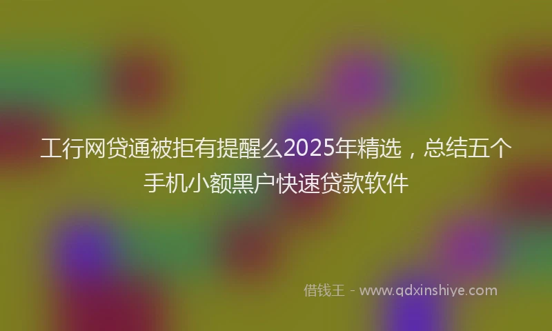 工行网贷通被拒有提醒么2025年精选，总结五个手机小额黑户快速贷款软件