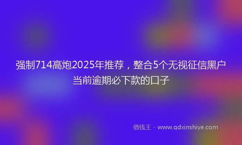 强制714高炮2025年推荐，整合5个无视征信黑户当前逾期必下款的口子