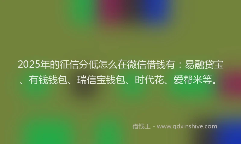 2025年的征信分低怎么在微信借钱有：易融贷宝、有钱钱包、瑞信宝钱包、时代花、爱帮米等。