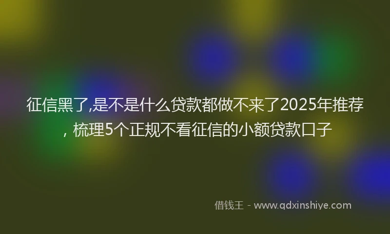 征信黑了,是不是什么贷款都做不来了2025年推荐，梳理5个正规不看征信的小额贷款口子