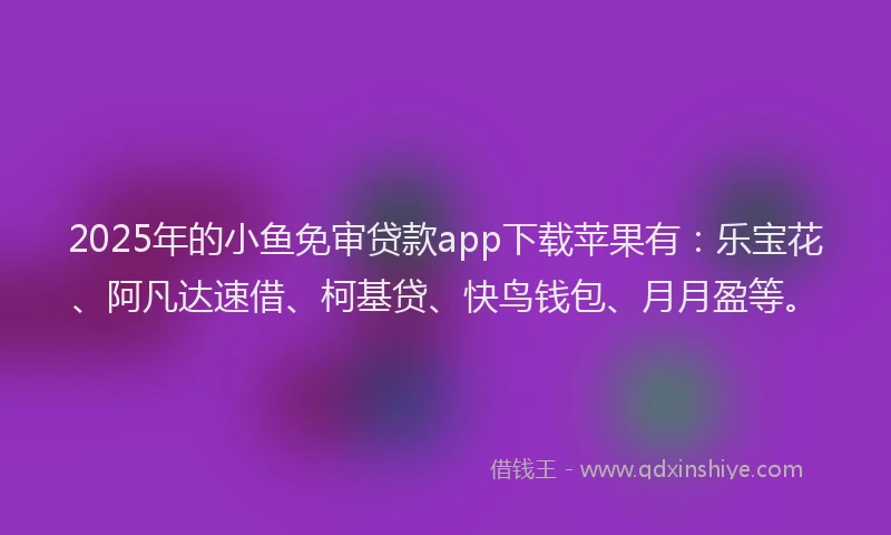 2025年的小鱼免审贷款app下载苹果有：乐宝花、阿凡达速借、柯基贷、快鸟钱包、月月盈等。
