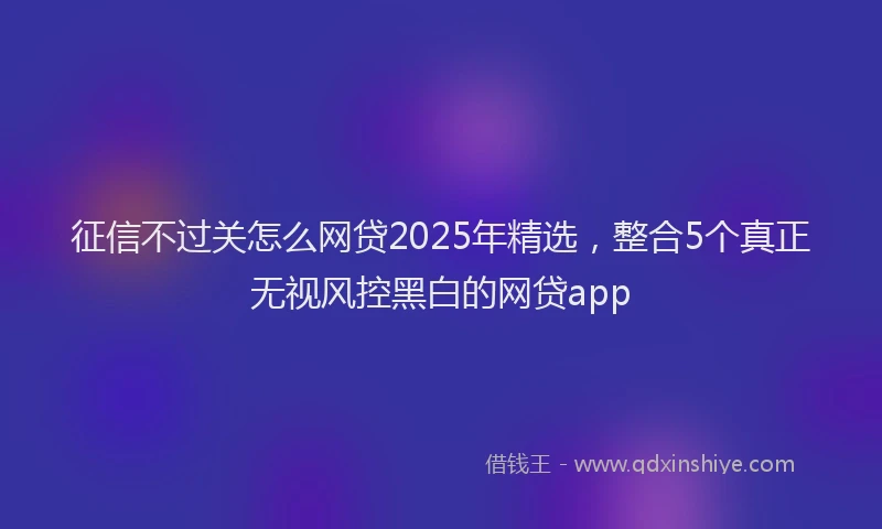 征信不过关怎么网贷2025年精选，整合5个真正无视风控黑白的网贷app
