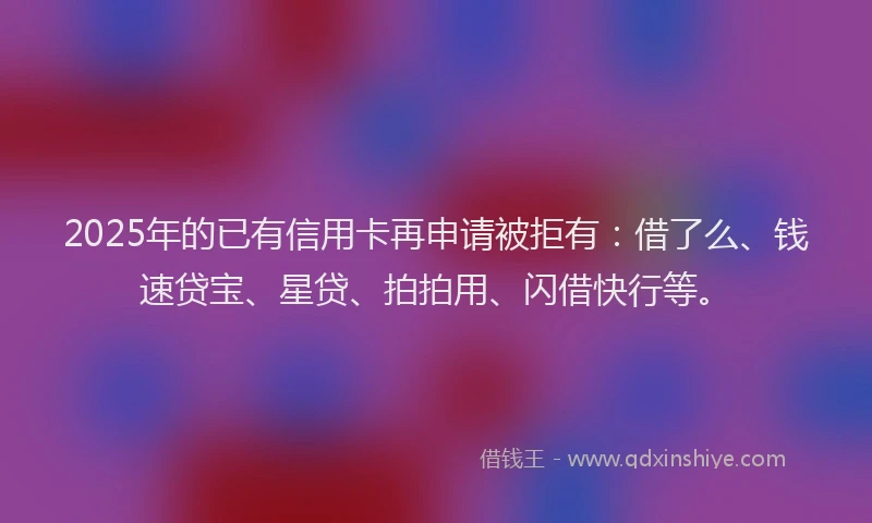 2025年的已有信用卡再申请被拒有：借了么、钱速贷宝、星贷、拍拍用、闪借快行等。
