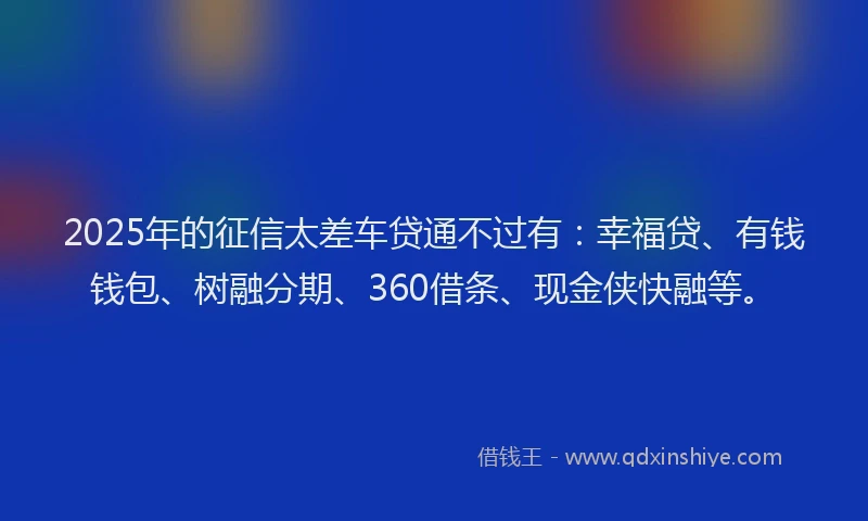 2025年的征信太差车贷通不过有：幸福贷、有钱钱包、树融分期、360借条、现金侠快融等。
