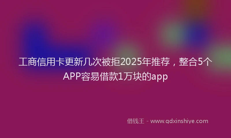 工商信用卡更新几次被拒2025年推荐，整合5个APP容易借款1万块的app