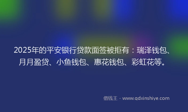 2025年的平安银行贷款面签被拒有：瑞泽钱包、月月盈贷、小鱼钱包、惠花钱包、彩虹花等。