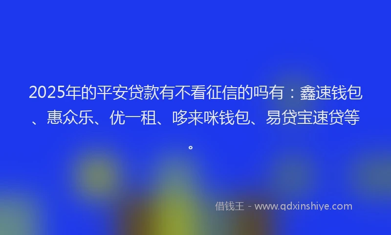 2025年的平安贷款有不看征信的吗有：鑫速钱包、惠众乐、优一租、哆来咪钱包、易贷宝速贷等。