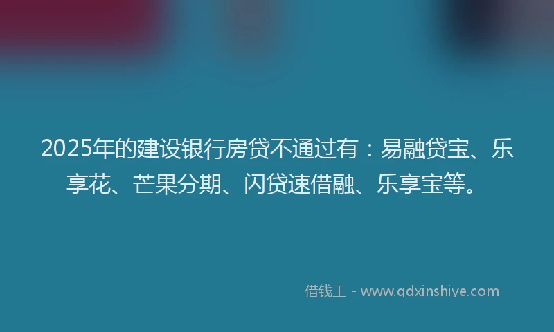 2025年的建设银行房贷不通过有：易融贷宝、乐享花、芒果分期、闪贷速借融、乐享宝等。